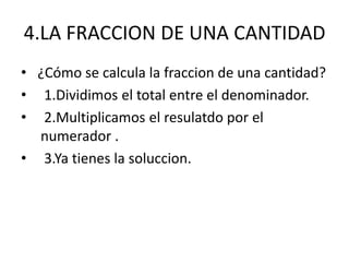 4.LA FRACCION DE UNA CANTIDAD 
• ¿Cómo se calcula la fraccion de una cantidad? 
• 1.Dividimos el total entre el denominador. 
• 2.Multiplicamos el resulatdo por el 
numerador . 
• 3.Ya tienes la soluccion. 
 