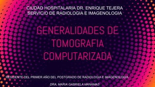 GENERALIDADES DE
TOMOGRAFIA
COMPUTARIZADA
CIUDAD HOSPITALARIA DR. ENRIQUE TEJERA
SERVICIO DE RADIOLOGIA E IMAGENOLOGIA
RESIDENTE DEL PRIMER AÑO DEL POSTGRADO DE RADIOLOGIA E IMAGENOLOGIA
DRA. MARIA GABRIELA MANAMAS
 
