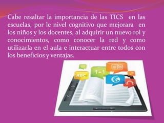 Cabe resaltar la importancia de las TICS en las
escuelas, por le nivel cognitivo que mejorara en
los niños y los docentes, al adquirir un nuevo rol y
conocimientos, como conocer la red y como
utilizarla en el aula e interactuar entre todos con
los beneficios y ventajas.
 