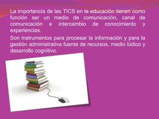 La importancia de las TICS en la educación tienen como
función ser un medio de comunicación, canal de
comunicación e intercambio de conocimiento y
experiencias.
Son instrumentos para procesar la información y para la
gestión administrativa fuente de recursos, medio lúdico y
desarrollo cognitivo.
 