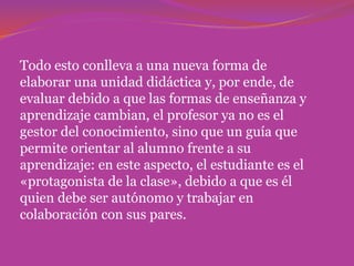 Todo esto conlleva a una nueva forma de
elaborar una unidad didáctica y, por ende, de
evaluar debido a que las formas de enseñanza y
aprendizaje cambian, el profesor ya no es el
gestor del conocimiento, sino que un guía que
permite orientar al alumno frente a su
aprendizaje: en este aspecto, el estudiante es el
«protagonista de la clase», debido a que es él
quien debe ser autónomo y trabajar en
colaboración con sus pares.
 