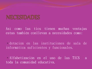 Así como las tics tienen muchas ventajas
estas también conllevan a necesidades como:
•dotación en las instituciones de sala de
informática suficientes y funcionales.
•Alfabetización en el uso de las TICS a
toda la comunidad educativa.
 