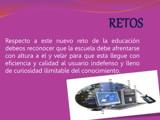 Respecto a este nuevo reto de la educación
debeos reconocer que la escuela debe afrentarse
con altura a el y velar para que esta llegue con
eficiencia y calidad al usuario indefenso y lleno
de curiosidad ilimitable del conocimiento.
 