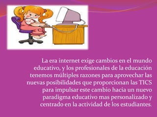 La era internet exige cambios en el mundo
educativo, y los profesionales de la educación
tenemos múltiples razones para aprovechar las
nuevas posibilidades que proporcionan las TICS
para impulsar este cambio hacia un nuevo
paradigma educativo mas personalizado y
centrado en la actividad de los estudiantes.
 