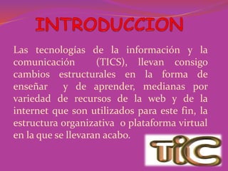 Las tecnologías de la información y la
comunicación (TICS), llevan consigo
cambios estructurales en la forma de
enseñar y de aprender, medianas por
variedad de recursos de la web y de la
internet que son utilizados para este fin, la
estructura organizativa o plataforma virtual
en la que se llevaran acabo.
 