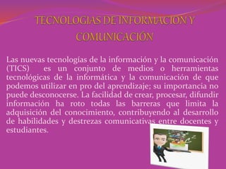 Las nuevas tecnologías de la información y la comunicación
(TICS) es un conjunto de medios o herramientas
tecnológicas de la informática y la comunicación de que
podemos utilizar en pro del aprendizaje; su importancia no
puede desconocerse. La facilidad de crear, procesar, difundir
información ha roto todas las barreras que limita la
adquisición del conocimiento, contribuyendo al desarrollo
de habilidades y destrezas comunicativas entre docentes y
estudiantes.
 