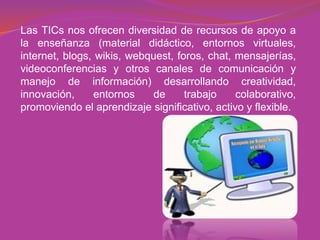 Las TICs nos ofrecen diversidad de recursos de apoyo a
la enseñanza (material didáctico, entornos virtuales,
internet, blogs, wikis, webquest, foros, chat, mensajerías,
videoconferencias y otros canales de comunicación y
manejo de información) desarrollando creatividad,
innovación, entornos de trabajo colaborativo,
promoviendo el aprendizaje significativo, activo y flexible.
 