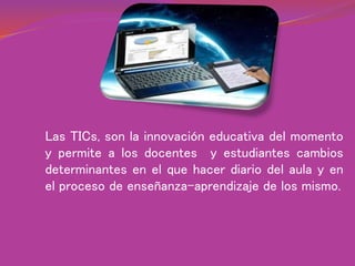 Las TICs, son la innovación educativa del momento
y permite a los docentes y estudiantes cambios
determinantes en el que hacer diario del aula y en
el proceso de enseñanza-aprendizaje de los mismo.
 