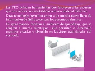 Las TICS brindan herramientas que favorecen a las escuelas
que no cuentan con una biblioteca ni con material didáctico.
Estas tecnologías permiten entrar a un mundo nuevo lleno de
información de fácil acceso para los docentes y alumnos.
De igual manera, facilitan el ambiente de aprendizaje, que se
adaptan a nuevas estrategias que permiten el desarrollo
cognitivo creativo y divertido en las áreas tradicionales del
currículo.
 