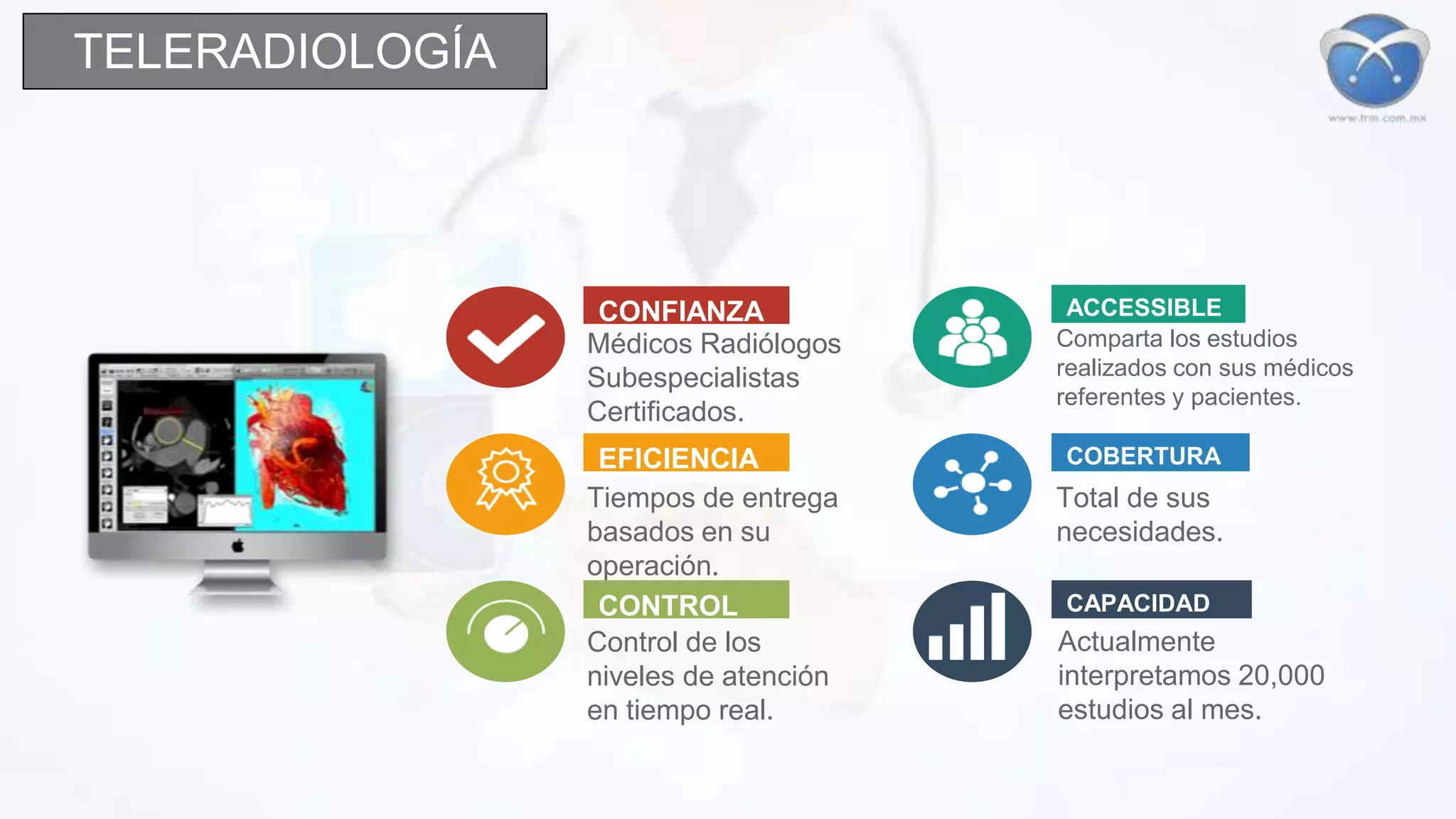 CONFIANZA
Médicos Radiólogos
Subespecialistas
Certificados.
EFICIENCIA
Tiempos de entrega
basados en su
operación.
CONTROL
Control de los
niveles de atención
en tiempo real.
ACCESSIBLE
Comparta los estudios
realizados con sus médicos
referentes y pacientes.
COBERTURA
Total de sus
necesidades.
CAPACIDAD
Actualmente
interpretamos 20,000
estudios al mes.
TELERADIOLOGÍA
 