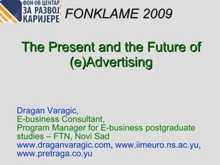 The Present and the Future of  (e) Advertising Dragan Varagi c,  E-business Consultant ,  Program Manager for E-business postgraduate studies – FTN, Novi Sad www.draganvaragic.com ,  www.iimeuro.ns.ac.yu ,   www.pretraga.co.yu   FONKLAME 2009 