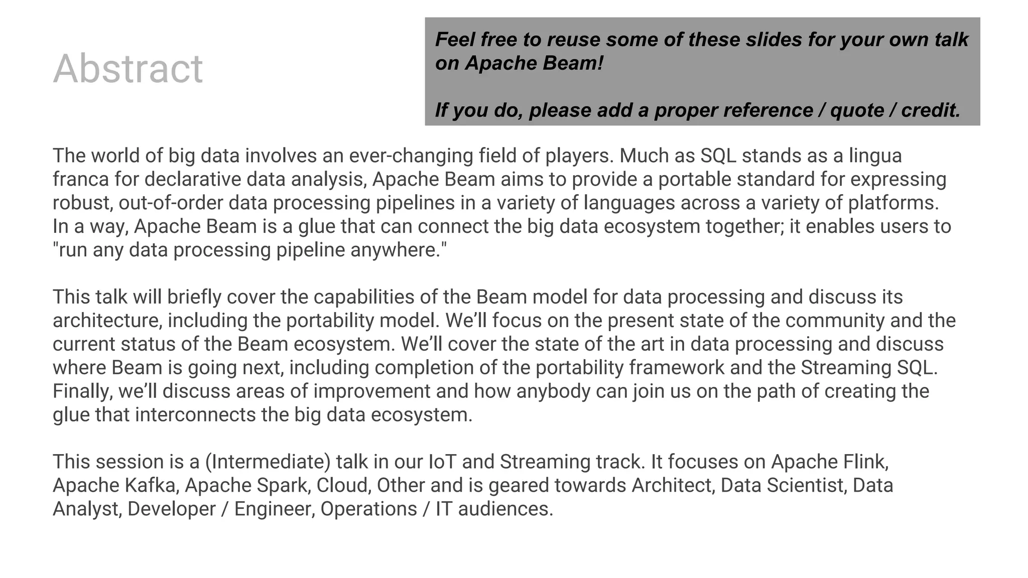 Abstract The world of big data involves an ever-changing field of players. Much as SQL stands as a lingua franca for declarative data analysis, Apache Beam aims to provide a portable standard for expressing robust, out-of-order data processing pipelines in a variety of languages across a variety of platforms. In a way, Apache Beam is a glue that can connect the big data ecosystem together; it enables users to "run any data processing pipeline anywhere." This talk will briefly cover the capabilities of the Beam model for data processing and discuss its architecture, including the portability model. We’ll focus on the present state of the community and the current status of the Beam ecosystem. We’ll cover the state of the art in data processing and discuss where Beam is going next, including completion of the portability framework and the Streaming SQL. Finally, we’ll discuss areas of improvement and how anybody can join us on the path of creating the glue that interconnects the big data ecosystem. This session is a (Intermediate) talk in our IoT and Streaming track. It focuses on Apache Flink, Apache Kafka, Apache Spark, Cloud, Other and is geared towards Architect, Data Scientist, Data Analyst, Developer / Engineer, Operations / IT audiences. Feel free to reuse some of these slides for your own talk on Apache Beam! If you do, please add a proper reference / quote / credit. 