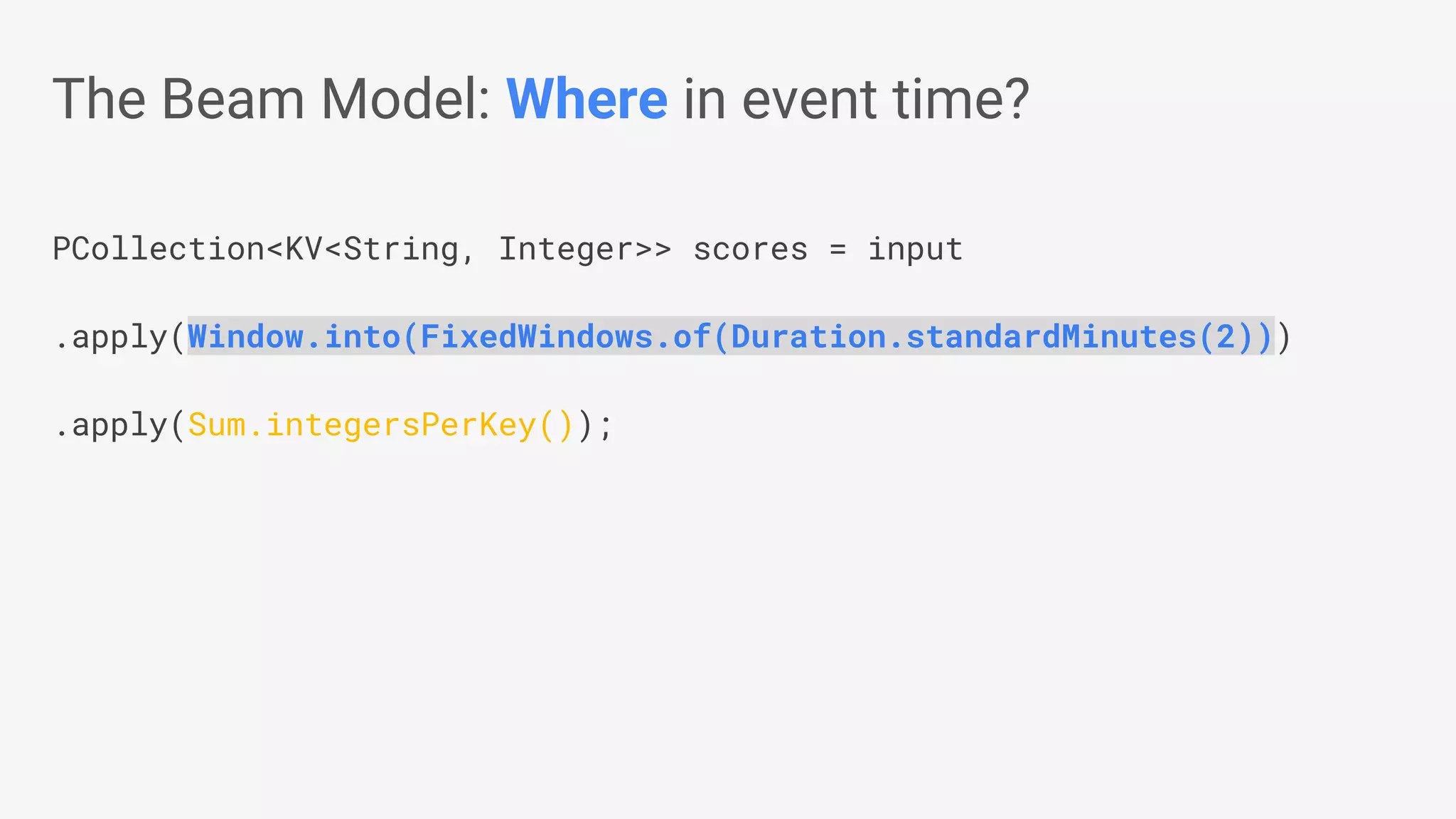 PCollection<KV<String, Integer>> scores = input .apply(Window.into(FixedWindows.of(Duration.standardMinutes(2))) .apply(Sum.integersPerKey()); The Beam Model: Where in event time? 