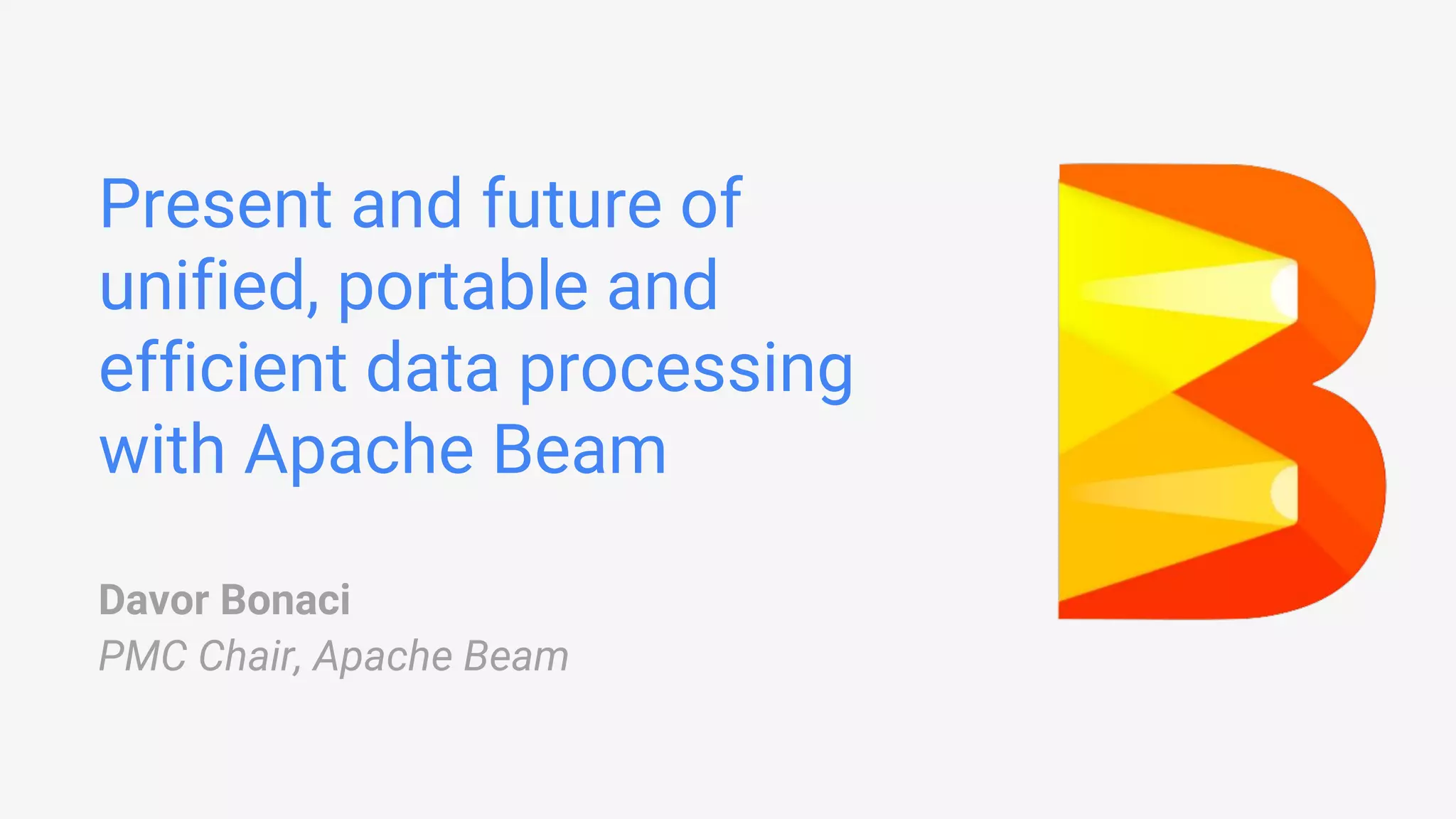 Present and future of unified, portable and efficient data processing with Apache Beam Davor Bonaci PMC Chair, Apache Beam 