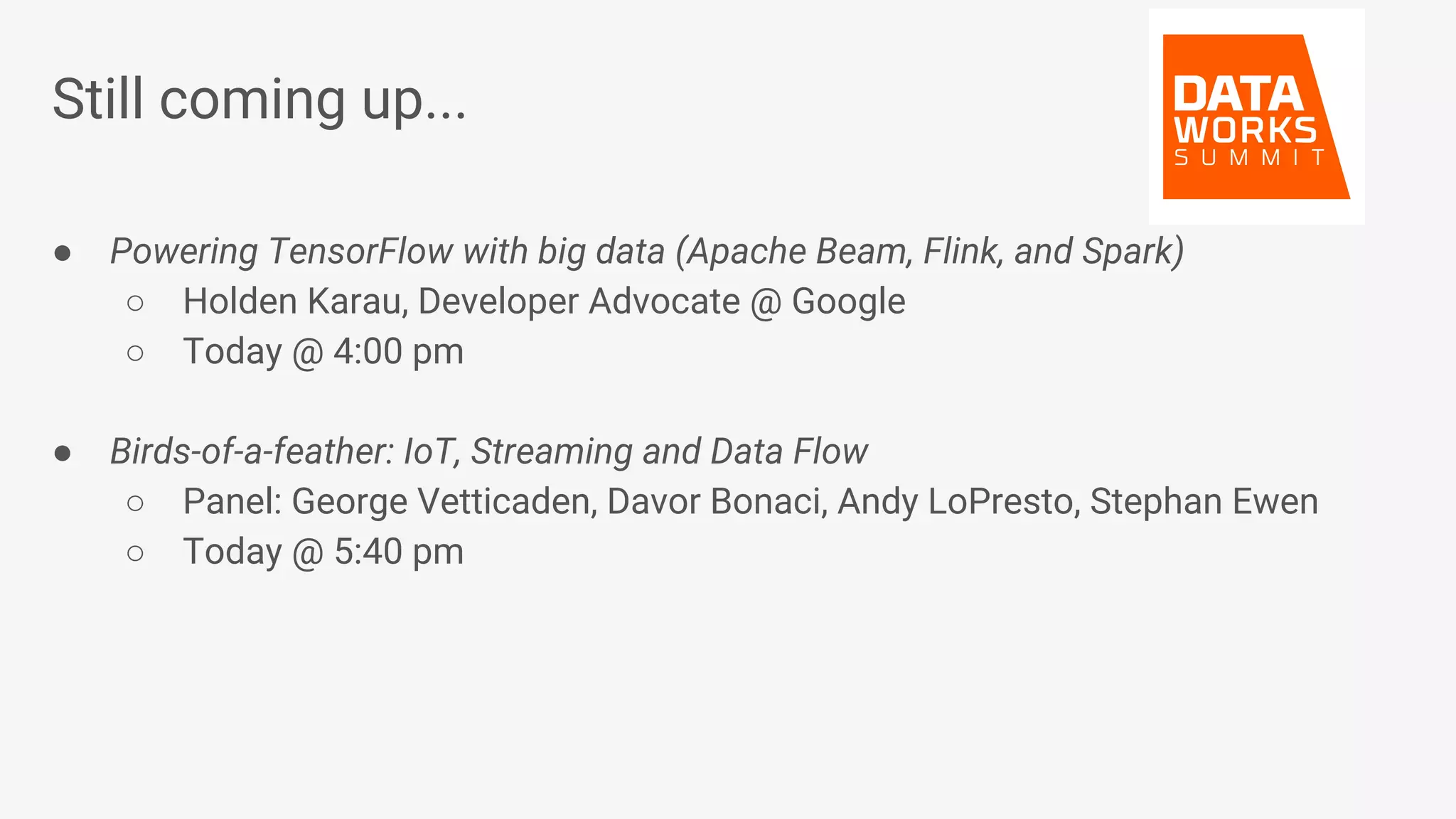 Still coming up... ● Powering TensorFlow with big data (Apache Beam, Flink, and Spark) ○ Holden Karau, Developer Advocate @ Google ○ Today @ 4:00 pm ● Birds-of-a-feather: IoT, Streaming and Data Flow ○ Panel: George Vetticaden, Davor Bonaci, Andy LoPresto, Stephan Ewen ○ Today @ 5:40 pm 