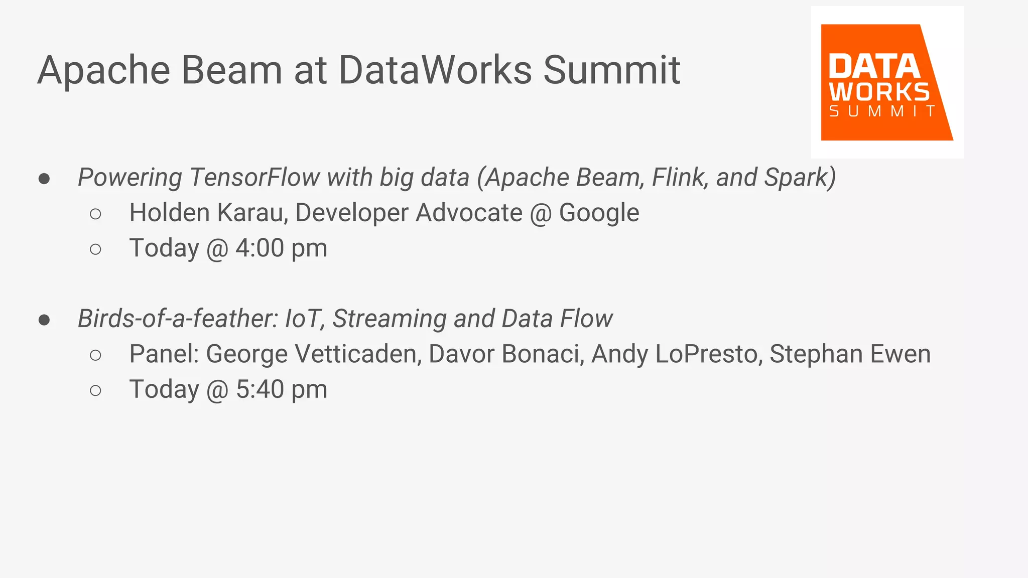 Apache Beam at DataWorks Summit ● Powering TensorFlow with big data (Apache Beam, Flink, and Spark) ○ Holden Karau, Developer Advocate @ Google ○ Today @ 4:00 pm ● Birds-of-a-feather: IoT, Streaming and Data Flow ○ Panel: George Vetticaden, Davor Bonaci, Andy LoPresto, Stephan Ewen ○ Today @ 5:40 pm 
