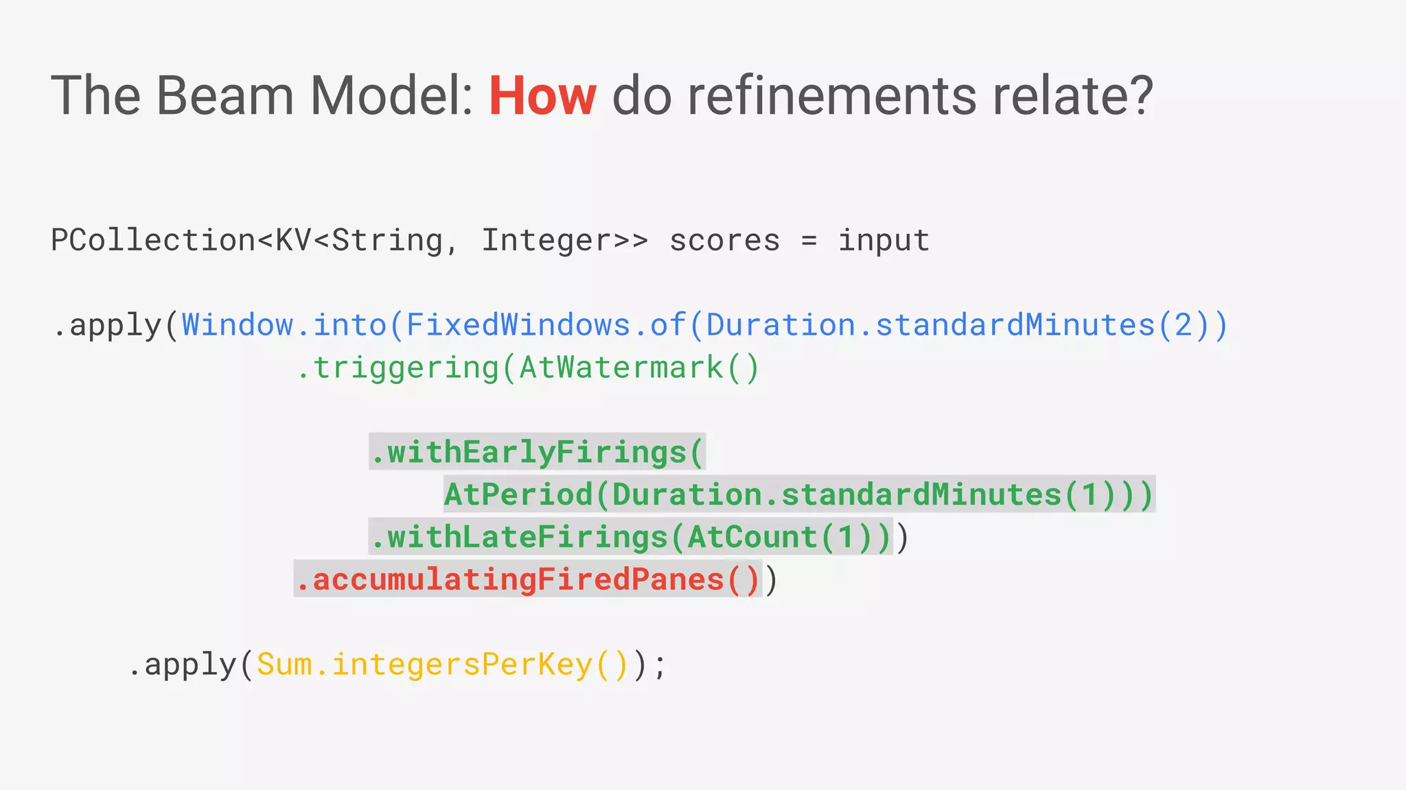 PCollection<KV<String, Integer>> scores = input .apply(Window.into(FixedWindows.of(Duration.standardMinutes(2)) .triggering(AtWatermark() .withEarlyFirings( AtPeriod(Duration.standardMinutes(1))) .withLateFirings(AtCount(1))) .accumulatingFiredPanes()) .apply(Sum.integersPerKey()); The Beam Model: How do refinements relate? 