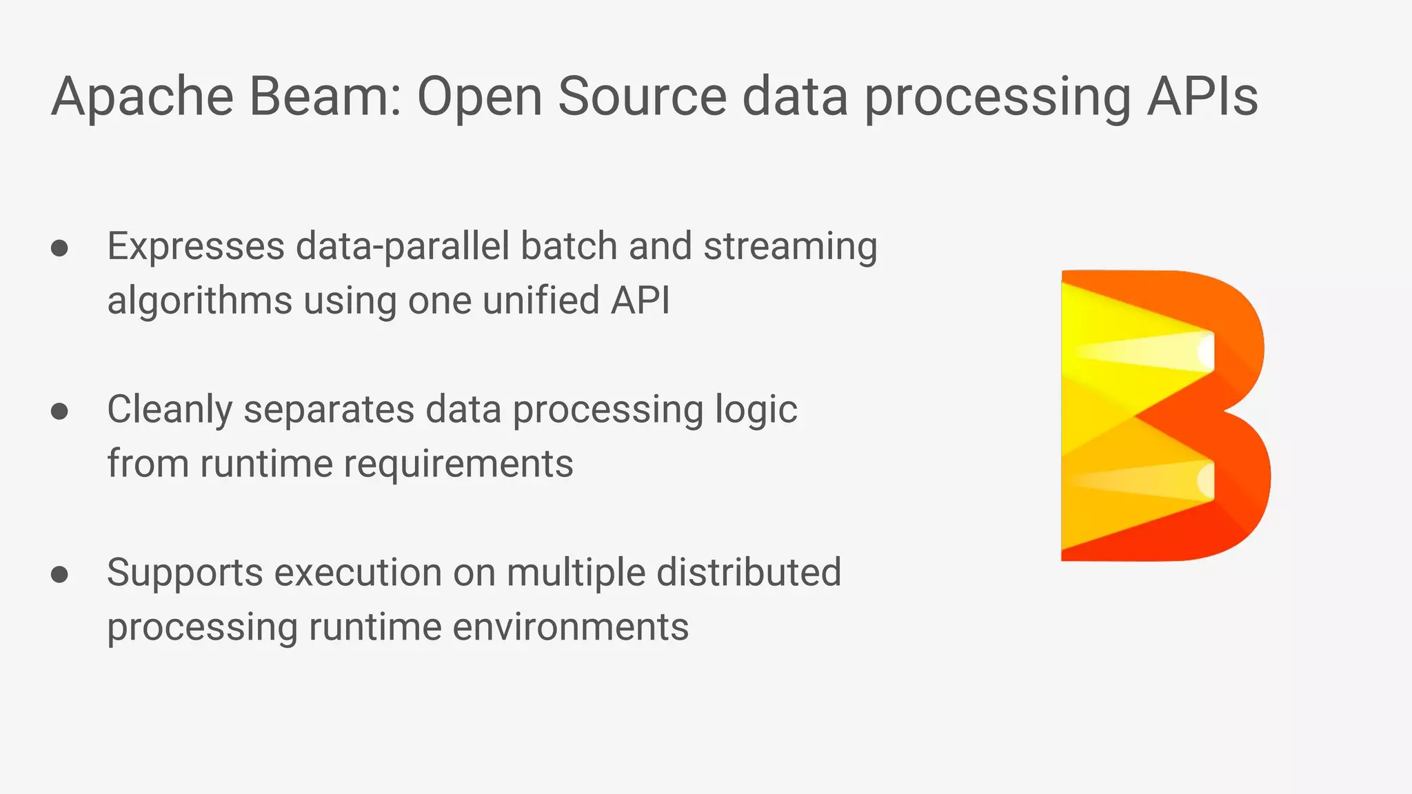 Apache Beam: Open Source data processing APIs ● Expresses data-parallel batch and streaming algorithms using one unified API ● Cleanly separates data processing logic from runtime requirements ● Supports execution on multiple distributed processing runtime environments 