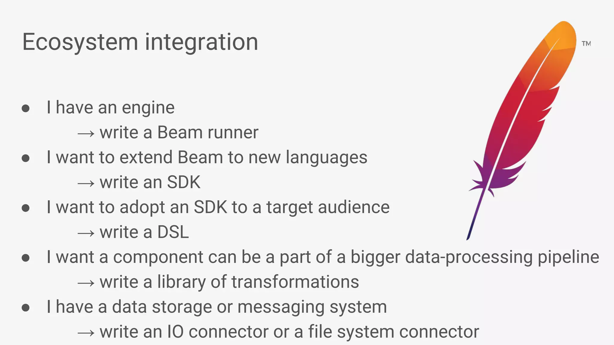 Ecosystem integration ● I have an engine → write a Beam runner ● I want to extend Beam to new languages → write an SDK ● I want to adopt an SDK to a target audience → write a DSL ● I want a component can be a part of a bigger data-processing pipeline → write a library of transformations ● I have a data storage or messaging system → write an IO connector or a file system connector 