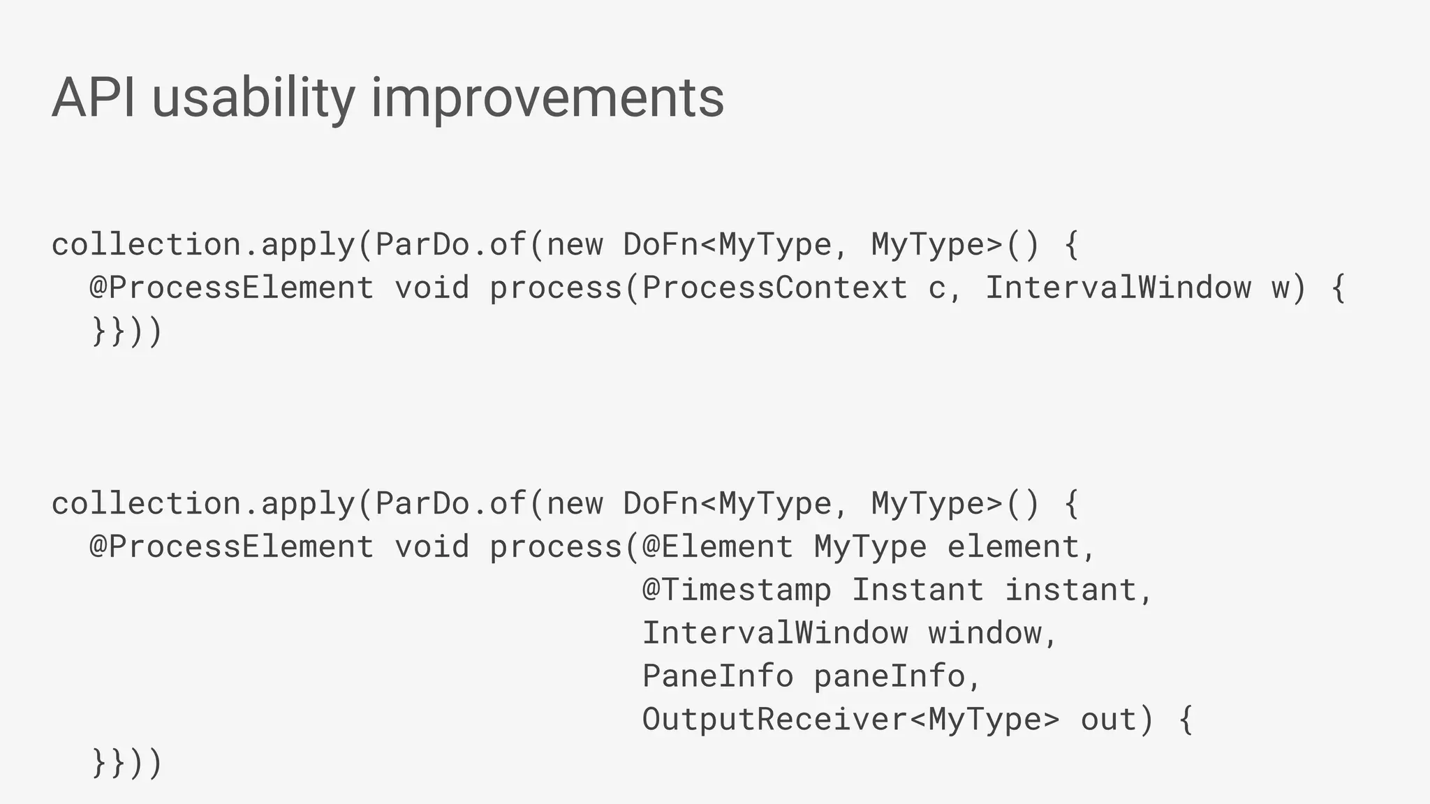 collection.apply(ParDo.of(new DoFn<MyType, MyType>() { @ProcessElement void process(ProcessContext c, IntervalWindow w) { }})) collection.apply(ParDo.of(new DoFn<MyType, MyType>() { @ProcessElement void process(@Element MyType element, @Timestamp Instant instant, IntervalWindow window, PaneInfo paneInfo, OutputReceiver<MyType> out) { }})) API usability improvements 