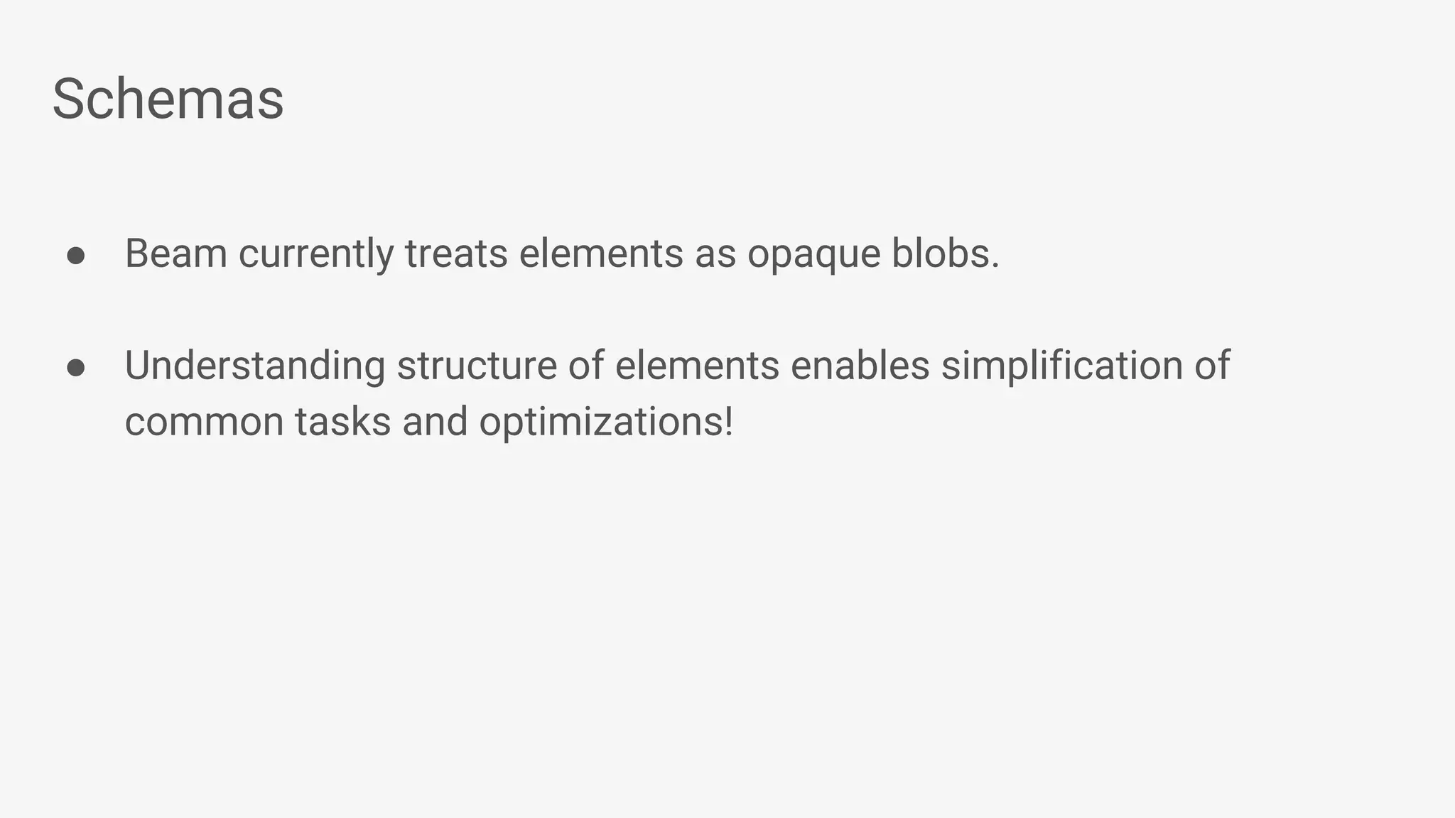 Schemas ● Beam currently treats elements as opaque blobs. ● Understanding structure of elements enables simplification of common tasks and optimizations! 