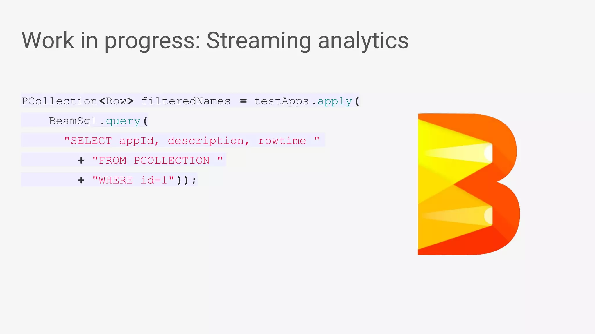 Work in progress: Streaming analytics PCollection<Row> filteredNames = testApps.apply( BeamSql.query( "SELECT appId, description, rowtime " + "FROM PCOLLECTION " + "WHERE id=1")); 
