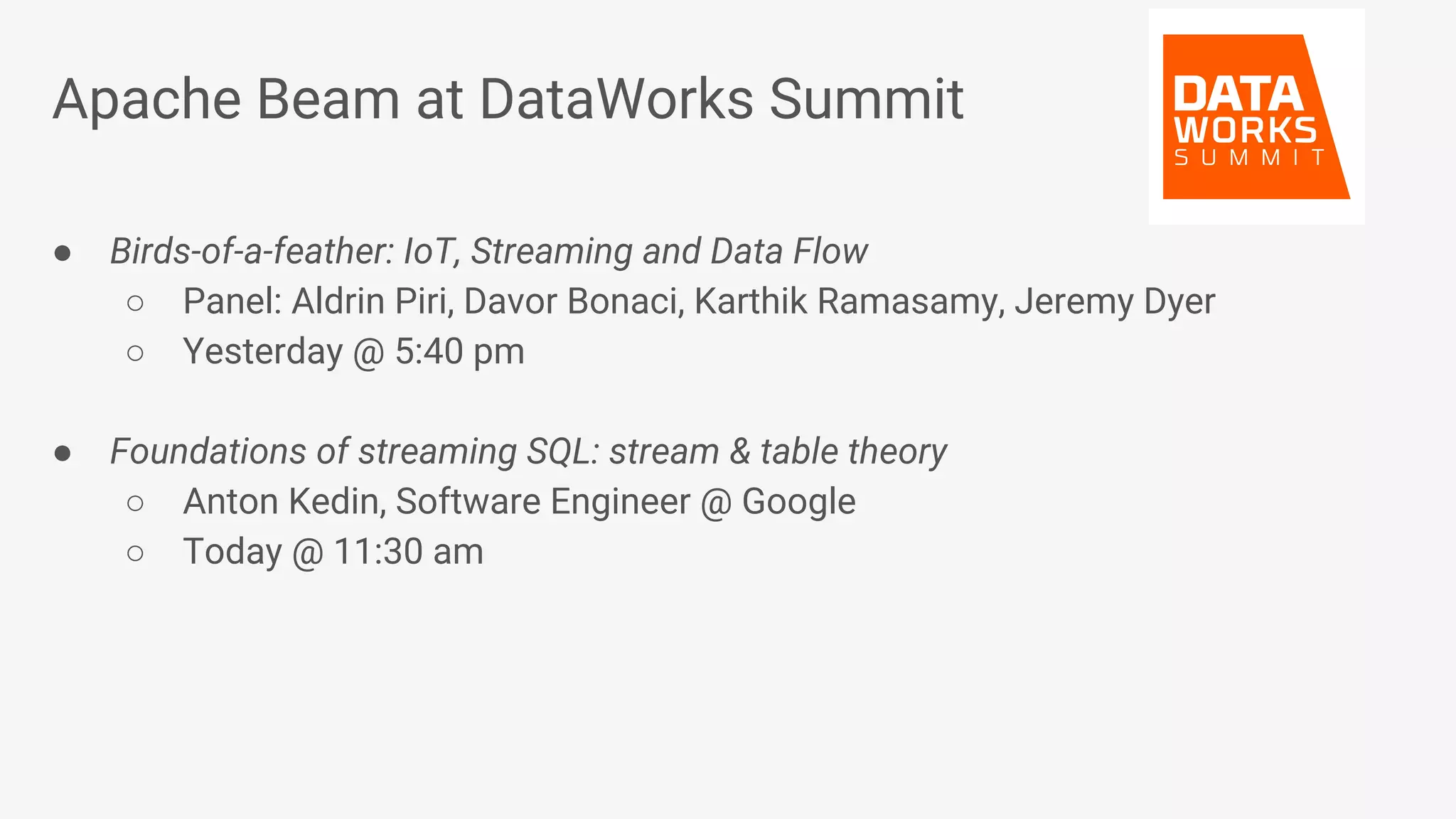 Apache Beam at DataWorks Summit ● Birds-of-a-feather: IoT, Streaming and Data Flow ○ Panel: Aldrin Piri, Davor Bonaci, Karthik Ramasamy, Jeremy Dyer ○ Yesterday @ 5:40 pm ● Foundations of streaming SQL: stream & table theory ○ Anton Kedin, Software Engineer @ Google ○ Today @ 11:30 am 