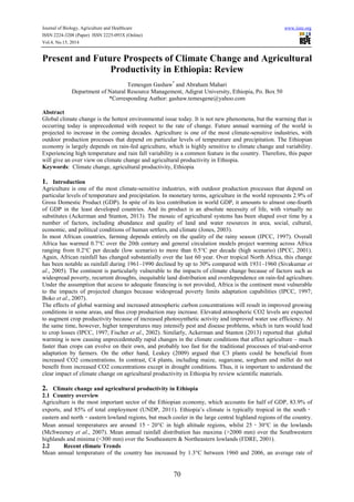 Journal of Biology, Agriculture and Healthcare www.iiste.org
ISSN 2224-3208 (Paper) ISSN 2225-093X (Online)
Vol.4, No.15, 2014
70
Present and Future Prospects of Climate Change and Agricultural
Productivity in Ethiopia: Review
Temesgen Gashaw*
and Abraham Mahari
Department of Natural Resource Management, Adigrat University, Ethiopia, Po. Box 50
*Corresponding Author: gashaw.temesgene@yahoo.com
Abstract
Global climate change is the hottest environmental issue today. It is not new phenomena, but the warming that is
occurring today is unprecedented with respect to the rate of change. Future annual warming of the world is
projected to increase in the coming decades. Agriculture is one of the most climate-sensitive industries, with
outdoor production processes that depend on particular levels of temperature and precipitation. The Ethiopian
economy is largely depends on rain-fed agriculture, which is highly sensitive to climate change and variability.
Experiencing high temperature and rain fall variability is a common feature in the country. Therefore, this paper
will give an over view on climate change and agricultural productivity in Ethiopia.
Keywords: Climate change, agricultural productivity, Ethiopia
1. Introduction
Agriculture is one of the most climate-sensitive industries, with outdoor production processes that depend on
particular levels of temperature and precipitation. In monetary terms, agriculture in the world represents 2.9% of
Gross Domestic Product (GDP). In spite of its less contribution in world GDP, it amounts to almost one-fourth
of GDP in the least developed countries. And its product is an absolute necessity of life, with virtually no
substitutes (Ackerman and Stanton, 2013). The mosaic of agricultural systems has been shaped over time by a
number of factors, including abundance and quality of land and water resources in area, social, cultural,
economic, and political conditions of human settlers, and climate (Jones, 2003).
In most African countries, farming depends entirely on the quality of the rainy season (IPCC, 1997). Overall
Africa has warmed 0.7°C over the 20th century and general circulation models project warming across Africa
ranging from 0.2°C per decade (low scenario) to more than 0.5°C per decade (high scenario) (IPCC, 2001).
Again, African rainfall has changed substantially over the last 60 year. Over tropical North Africa, this change
has been notable as rainfall during 1961–1990 declined by up to 30% compared with 1931–1960 (Sivakumar et
al., 2005). The continent is particularly vulnerable to the impacts of climate change because of factors such as
widespread poverty, recurrent droughts, inequitable land distribution and overdependence on rain-fed agriculture.
Under the assumption that access to adequate financing is not provided, Africa is the continent most vulnerable
to the impacts of projected changes because widespread poverty limits adaptation capabilities (IPCC, 1997;
Boko et al., 2007).
The effects of global warming and increased atmospheric carbon concentrations will result in improved growing
conditions in some areas, and thus crop production may increase. Elevated atmospheric CO2 levels are expected
to augment crop productivity because of increased photosynthetic activity and improved water use efficiency. At
the same time, however, higher temperatures may intensify pest and disease problems, which in turn would lead
to crop losses (IPCC, 1997; Fischer et al., 2002). Similarly, Ackerman and Stanton (2013) reported that global
warming is now causing unprecedentedly rapid changes in the climate conditions that affect agriculture – much
faster than crops can evolve on their own, and probably too fast for the traditional processes of trial-and-error
adaptation by farmers. On the other hand, Leakey (2009) argued that C3 plants could be beneficial from
increased CO2 concentrations. In contrast, C4 plants, including maize, sugarcane, sorghum and millet do not
benefit from increased CO2 concentrations except in drought conditions. Thus, it is important to understand the
clear impact of climate change on agricultural productivity in Ethiopia by review scientific materials.
2. Climate change and agricultural productivity in Ethiopia
2.1 Country overview
Agriculture is the most important sector of the Ethiopian economy, which accounts for half of GDP, 83.9% of
exports, and 85% of total employment (UNDP, 2011). Ethiopia’s climate is typically tropical in the south‐
eastern and north‐eastern lowland regions, but much cooler in the large central highland regions of the country.
Mean annual temperatures are around 15‐20°C in high altitude regions, whilst 25‐30°C in the lowlands
(McSweeney et al., 2007). Mean annual rainfall distribution has maxima (>2000 mm) over the Southwestern
highlands and minima (<300 mm) over the Southeastern & Northeastern lowlands (FDRE, 2001).
2.2 Recent climate Trends
Mean annual temperature of the country has increased by 1.3°C between 1960 and 2006, an average rate of
 
