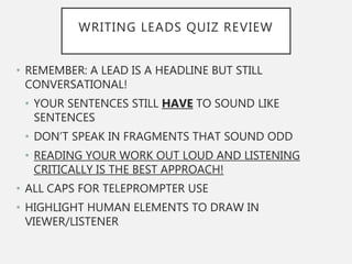 WRITING LEADS QUIZ REVIEW
• REMEMBER: A LEAD IS A HEADLINE BUT STILL
CONVERSATIONAL!
• YOUR SENTENCES STILL HAVE TO SOUND LIKE
SENTENCES
• DON’T SPEAK IN FRAGMENTS THAT SOUND ODD
• READING YOUR WORK OUT LOUD AND LISTENING
CRITICALLY IS THE BEST APPROACH!
• ALL CAPS FOR TELEPROMPTER USE
• HIGHLIGHT HUMAN ELEMENTS TO DRAW IN
VIEWER/LISTENER
 