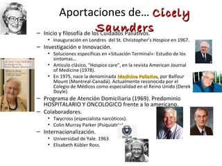 Aportaciones de… CCiicceellyy 
SSaauunnddeerrss – Inicio y filosofía de los Cuidados Paliativos. 
• Inauguración en Londres del St. Christopher’s Hospice en 1967. 
– Investigación e Innovación. 
• Soluciones específicas en «Situación Terminal»: Estudio de los 
síntomas… 
• Artículo clásico, "Hospice care", en la revista American Journal 
of Medicine (1978). 
• En 1975, nace la denominada MMeeddiicciinnaa PPaalliiaattiivvaa, por Balfour 
Mount (Montreal-Canadá). Actualmente reconocida por el 
Colegio de Médicos como especialidad en el Reino Unido (Derek 
Doyle). 
– Programa de Atención Domiciliaria (1969). Predominio 
HOSPITALARIO Y ONCOLOGICO frente a lo americano. 
– Colaboradores. 
• Twycross (especialista narcóticos). 
• Colin Murray Parker (Psiquiatría). 
– Internacionalización. 
• Universidad de Yale. 1963 
• Elisabeth Kübler Ross. 
 