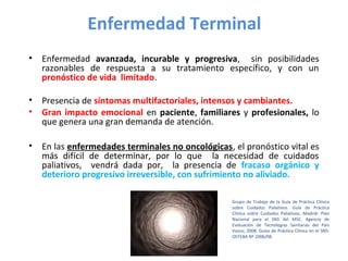 Enfermedad Terminal 
• Enfermedad avanzada, incurable y progresiva, sin posibilidades 
razonables de respuesta a su tratamiento específico, y con un 
pronóstico de vida limitado. 
• Presencia de síntomas multifactoriales, intensos y cambiantes. 
• Gran impacto emocional en paciente, familiares y profesionales, lo 
que genera una gran demanda de atención. 
• En las enfermedades terminales no oncológicas, el pronóstico vital es 
más difícil de determinar, por lo que la necesidad de cuidados 
paliativos, vendrá dada por, la presencia de fracaso orgánico y 
deterioro progresivo irreversible, con sufrimiento no aliviado. 
Grupo de Trabajo de la Guía de Práctica Clínica 
sobre Cuidados Paliativos. Guía de Práctica 
Clínica sobre Cuidados Paliativos. Madrid: Plan 
Nacional para el SNS del MSC. Agencia de 
Evaluación de Tecnologías Sanitarias del País 
Vasco; 2008. Guías de Práctica Clínica en el SNS: 
OSTEBA Nº 2006/08. 
 