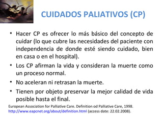 CUIDADOS PALIATIVOS (CP) 
• Hacer CP es ofrecer lo más básico del concepto de 
cuidar (lo que cubre las necesidades del paciente con 
independencia de donde esté siendo cuidado, bien 
en casa o en el hospital). 
• Los CP afirman la vida y consideran la muerte como 
un proceso normal. 
• No aceleran ni retrasan la muerte. 
• Tienen por objeto preservar la mejor calidad de vida 
posible hasta el final. 
European Association for Palliative Care. Definition od Palliative Care, 1998. 
http://www.eapcnet.org/about/definition.html (access date: 22.02.2008). 
 