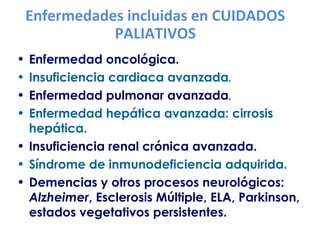 Enfermedades incluidas en CUIDADOS 
PALIATIVOS 
• Enfermedad oncológica. 
• Insuficiencia cardiaca avanzada. 
• Enfermedad pulmonar avanzada. 
• Enfermedad hepática avanzada: cirrosis 
hepática. 
• Insuficiencia renal crónica avanzada. 
• Síndrome de inmunodeficiencia adquirida. 
• Demencias y otros procesos neurológicos: 
Alzheimer, Esclerosis Múltiple, ELA, Parkinson, 
estados vegetativos persistentes. 
 