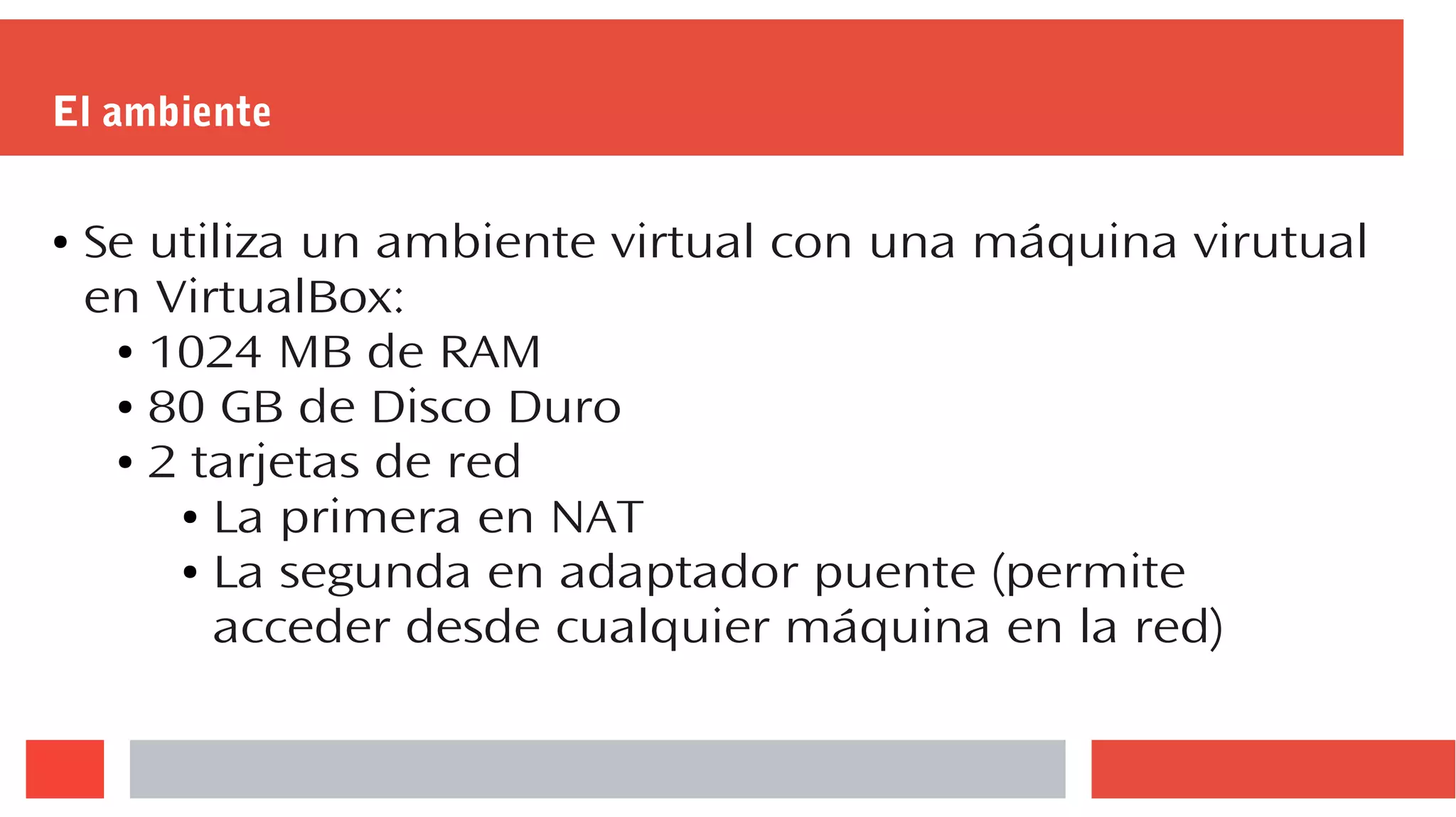 El ambiente
● Se utiliza un ambiente virtual con una máquina virutual
en VirtualBox:
● 1024 MB de RAM
● 80 GB de Disco Duro
● 2 tarjetas de red
● La primera en NAT
● La segunda en adaptador puente (permite
acceder desde cualquier máquina en la red)
 