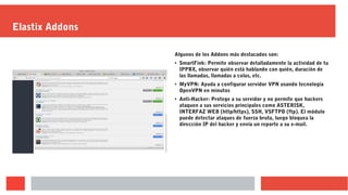 Elastix Addons
Algunos de los Addons más destacados son:
●
SmartFink: Permite observar detalladamente la actividad de tu
IPPBX, observar quién está hablando con quién, duración de
las llamadas, llamadas a colas, etc.
●
MyVPN: Ayuda a configurar servidor VPN usando tecnología
OpenVPN en minutos
● Anti-Hacker: Protege a su servidor y no permite que hackers
ataquen a sus servicios principales como ASTERISK,
INTERFAZ WEB (http/https), SSH, VSFTPD (ftp). El módulo
puede detectar ataques de fuerza bruta, luego bloquea la
dirección IP del hacker y envía un reporte a su e-mail.
 