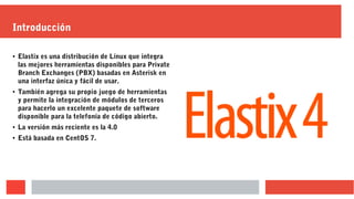 Introducción
● Elastix es una distribución de Línux que integra
las mejores herramientas disponibles para Private
Branch Exchanges (PBX) basadas en Asterisk en
una interfaz única y fácil de usar.
● También agrega su propio juego de herramientas
y permite la integración de módulos de terceros
para hacerlo un excelente paquete de software
disponible para la telefonía de código abierto.
● La versión más reciente es la 4.0
● Está basada en CentOS 7.
 