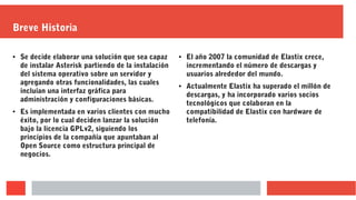 Breve Historia
● Se decide elaborar una solución que sea capaz
de instalar Asterisk partiendo de la instalación
del sistema operativo sobre un servidor y
agregando otras funcionalidades, las cuales
incluían una interfaz gráfica para
administración y configuraciones básicas.
● Es implementada en varios clientes con mucho
éxito, por lo cual deciden lanzar la solución
bajo la licencia GPLv2, siguiendo los
principios de la compañía que apuntaban al
Open Source como estructura principal de
negocios.
● El año 2007 la comunidad de Elastix crece,
incrementando el número de descargas y
usuarios alrededor del mundo.
● Actualmente Elastix ha superado el millón de
descargas, y ha incorporado varios socios
tecnológicos que colaboran en la
compatibilidad de Elastix con hardware de
telefonía.
 