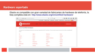 Hardware soportado
Elastix es compatible con gran variedad de fabricantes de hardware de telefonía, la
lista completa está en: http://www.elastix.org/en/certified-hardware/
 