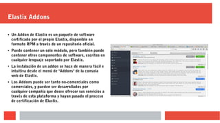 Elastix Addons
● Un Addon de Elastix es un paquete de software
certificado por el propio Elastix, disponible en
formato RPM a través de un repositorio oficial.
● Puede contener un solo módulo, pero también puede
contener otros componentes de software, escritos en
cualquier lenguaje soportado por Elastix.
● La instalación de un addon se hace de manera fácil e
intuitiva desde el menú de "Addons" de la consola
web de Elastix.
●
Los Addons puede ser tanto no-comerciales como
comerciales, y pueden ser desarrollados por
cualquier compañía que desee ofrecer sus servicios a
través de esta plataforma y hayan pasado el proceso
de certificación de Elastix.
 