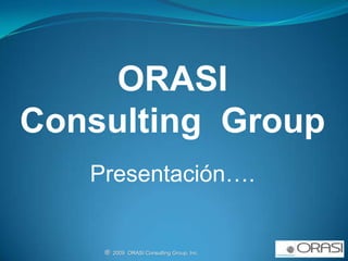 ORASI   Consulting  Group Presentación…. ®  2009  ORASI Consulting Group, Inc.                                                          