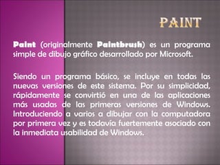 Paint  (originalmente  Paintbrush ) es un programa simple de dibujo gráfico desarrollado por Microsoft.  Siendo un programa básico, se incluye en todas las nuevas versiones de este sistema. Por su simplicidad, rápidamente se convirtió en una de las aplicaciones más usadas de las primeras versiones de Windows. Introduciendo a varios a dibujar con la computadora por primera vez y es todavía fuertemente asociado con la inmediata usabilidad de Windows. 