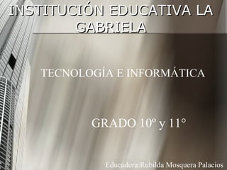 INSTITUCIÓN EDUCATIVA LA GABRIELA TECNOLOGÍA E INFORMÁTICA GRADO 10º y 11° Educadora:Rubilda Mosquera Palacios 