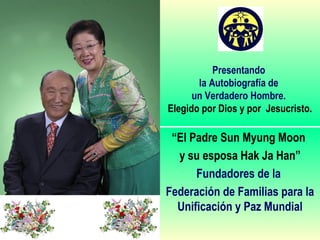 Presentando
la Autobiografía de
un Verdadero Hombre.
Elegido por Dios y por Jesucristo.
“El Padre Sun Myung Moon
y su esposa Hak Ja Han”
Fundadores de la
Federación de Familias para la
Unificación y Paz Mundial
 