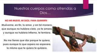 Nuestros cuerpos como ofrendas a
Dios…
Muéveme, en fin, tu amor, y en tal manera,
que aunque no hubiera cielo, yo te amara,
y aunque no hubiera infierno, te temiera.
No me tienes que dar porque te quiera,
pues aunque lo que espero no esperara,
lo mismo que te quiero te quisiera.
NO ME MUEVE, MI DIOS, PARA QUERERTE
 