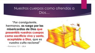 Nuestros cuerpos como ofrendas a
Dios…
“Por consiguiente,
hermanos, os ruego por las
misericordias de Dios que
presentéis vuestros cuerpos
como sacrificio vivo y santo,
aceptable a Dios, que es
vuestro culto racional”
– Romanos 12:1 - LBLA
 