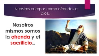 Nuestros cuerpos como ofrendas a
Dios…
Nosotros
mismos somos
la ofrenda y el
sacrificio…
 