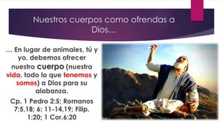 Nuestros cuerpos como ofrendas a
Dios…
… En lugar de animales, tú y
yo, debemos ofrecer
nuestro cuerpo (nuestra
vida, todo lo que tenemos y
somos) a Dios para su
alabanza.
Cp. 1 Pedro 2:5; Romanos
7:5,18; 6: 11-14,19; Filip.
1:20; 1 Cor.6:20
 