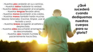 - Nuestros pies andarán en sus caminos.
- Nuestros labios hablarán la verdad.
- Nuestros labios propagarán el evangelio.
- Nuestras lenguas llevarán alivio.
- Nuestras manos levantarán a los caídos.
- Nuestras manos también harán muchas
labores terrenales: Cocinar, limpiar, usar el
teclado y zurcir.
- Nuestros brazos acogerán al solitario y
despreciado.
- Nuestros oídos escucharán el lamento de
los desconsolados.
- Nuestros ojos mirarán humilde y
pacientemente hacia Dios.
¿Qué
sucederá
cuando
dediquemos
nuestros
cuerpos
para su
gloria?
 