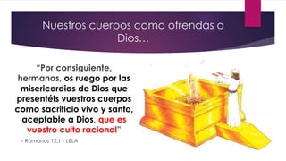 Nuestros cuerpos como ofrendas a
Dios…
“Por consiguiente,
hermanos, os ruego por las
misericordias de Dios que
presentéis vuestros cuerpos
como sacrificio vivo y santo,
aceptable a Dios, que es
vuestro culto racional”
– Romanos 12:1 - LBLA
 