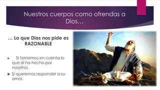 Nuestros cuerpos como ofrendas a
Dios…
… Lo que Dios nos pide es
RAZONABLE
 Si tomamos en cuenta lo
que él ha hecho por
nosotros.
 Si queremos responder a su
amor.
 